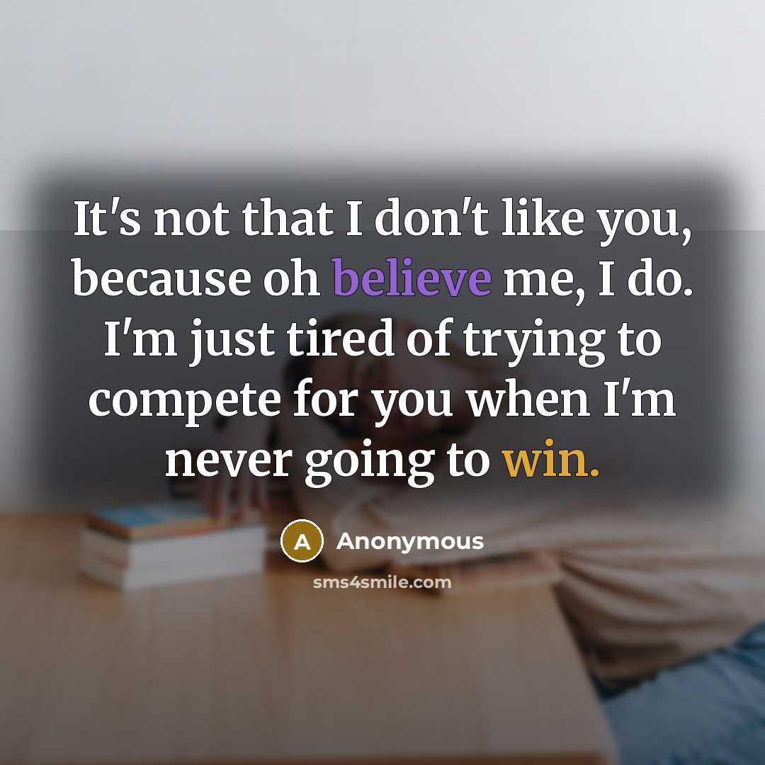 “It's not that I don't like you, because oh believe me, I do. I'm just tired of trying to compete for you when I'm never going to win.” quote by Anonymous