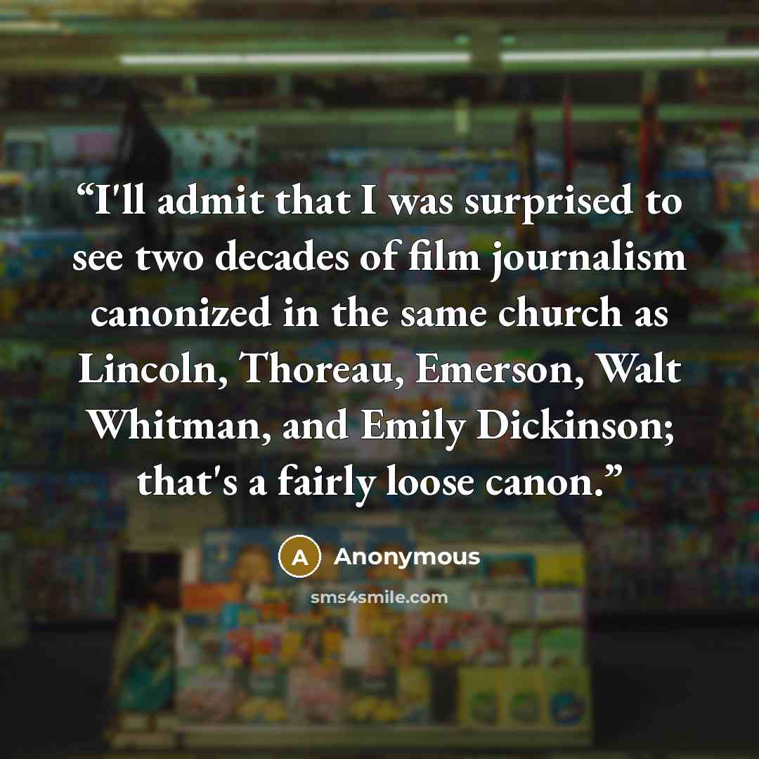 “I'll admit that I was surprised to see two decades of film journalism canonized in the same church as Lincoln, Thoreau, Emerson, Walt Whitman, and Emily Dickinson; that's a fairly loose canon.” quote by Anonymous