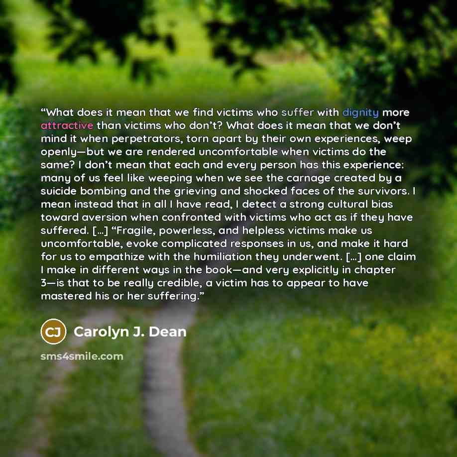 “What does it mean that we find victims who suffer with dignity more attractive than victims who don’t? What does it mean that we don’t mind it when perpetrators, torn apart by their own experiences, weep openly—but we are rendered uncomfortable when victims do the same? I don’t mean that each and…” quote by Carolyn J. Dean