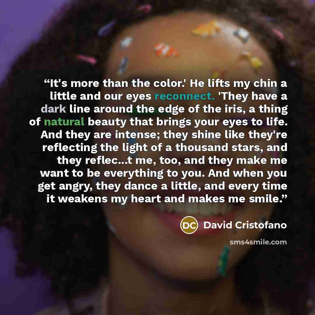 “It's more than the color.' He lifts my chin a little and our eyes reconnect. 'They have a dark line around the edge of the iris, a thing of natural beauty that brings your eyes to life. And they are intense; they shine like they're reflecting the light of a thousand stars, and they reflec...t me…” quote by David Cristofano