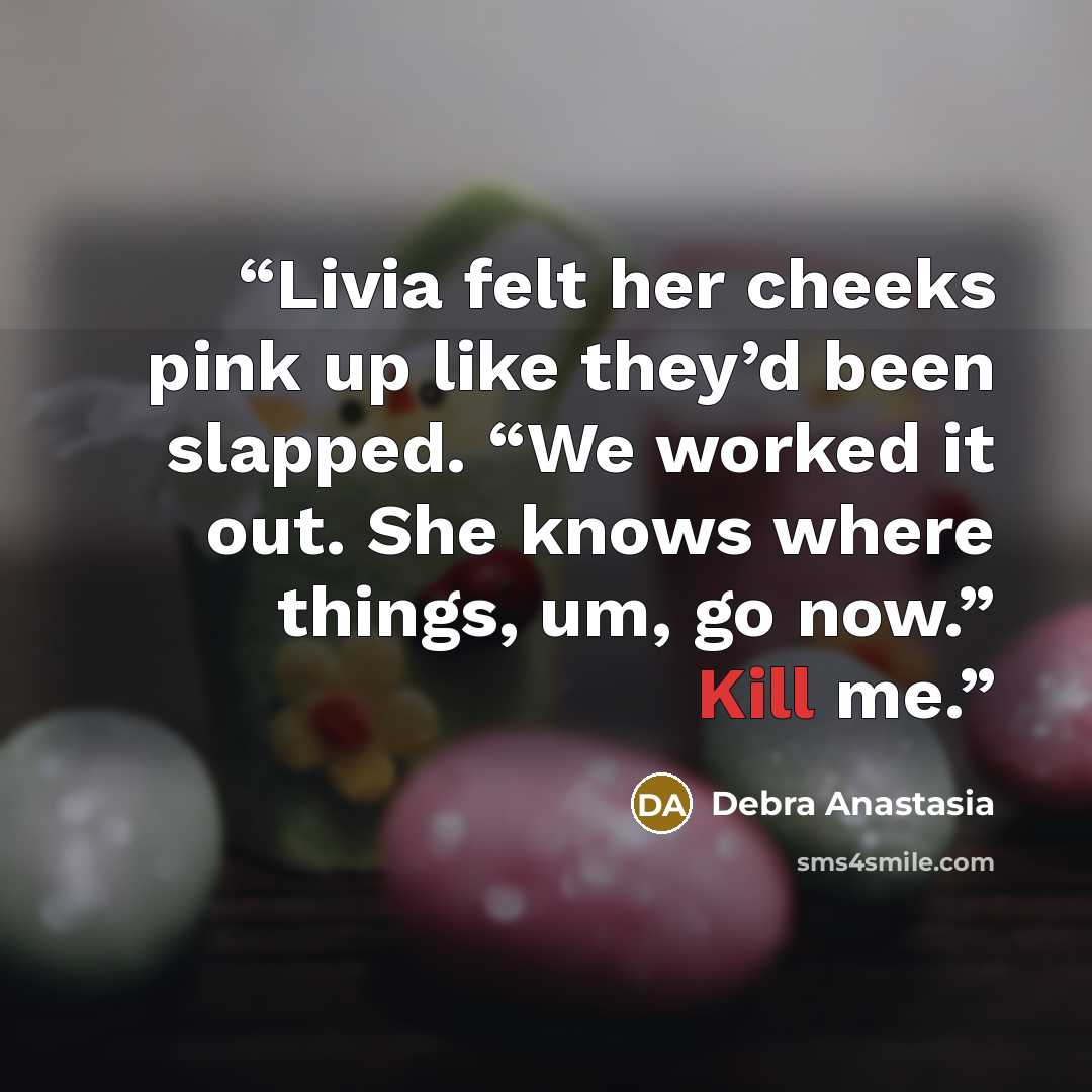 “Livia felt her cheeks pink up like they’d been slapped. “We worked it out. She knows where things, um, go now.” Kill me.” quote by Debra Anastasia