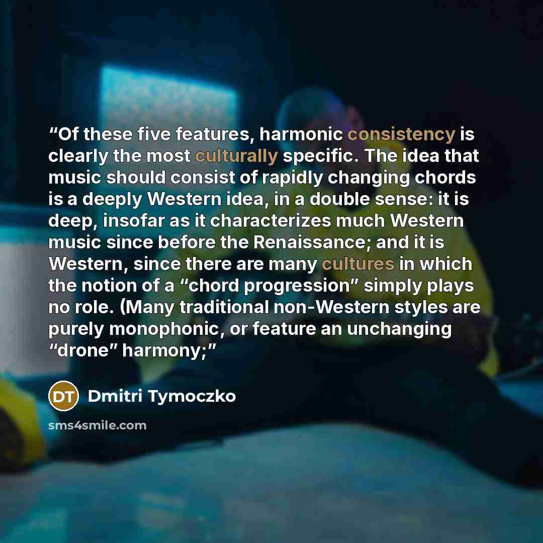 “Of these five features, harmonic consistency is clearly the most culturally specific. The idea that music should consist of rapidly changing chords is a deeply Western idea, in a double sense: it is deep, insofar as it characterizes much Western music since before the Renaissance; and it is…” quote by Dmitri Tymoczko