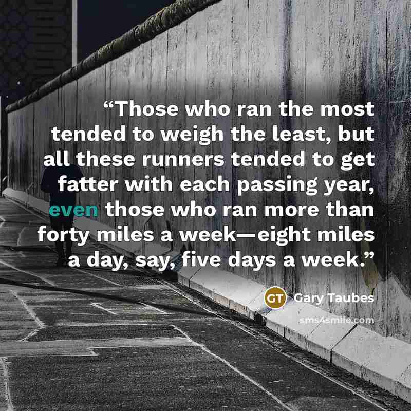 “Those who ran the most tended to weigh the least, but all these runners tended to get fatter with each passing year, even those who ran more than forty miles a week—eight miles a day, say, five days a week.” quote by Gary Taubes