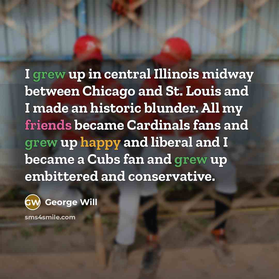 “I grew up in central Illinois midway between Chicago and St. Louis and I made an historic blunder. All my friends became Cardinals fans and grew up happy and liberal and I became a Cubs fan and grew up embittered and conservative.” quote by George Will