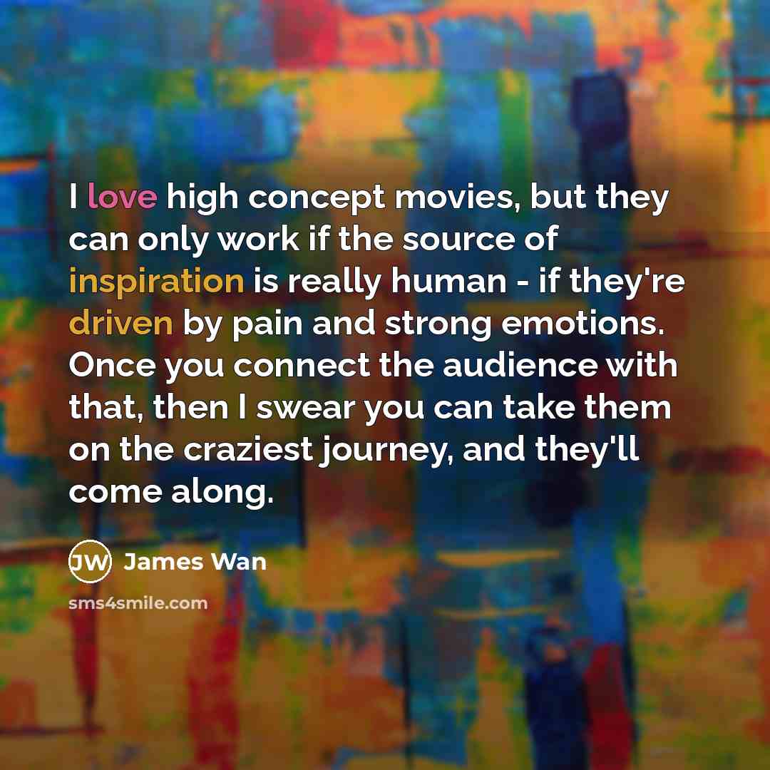 “I love high concept movies, but they can only work if the source of inspiration is really human - if they're driven by pain and strong emotions. Once you connect the audience with that, then I swear you can take them on the craziest journey, and they'll come along.” quote by James Wan