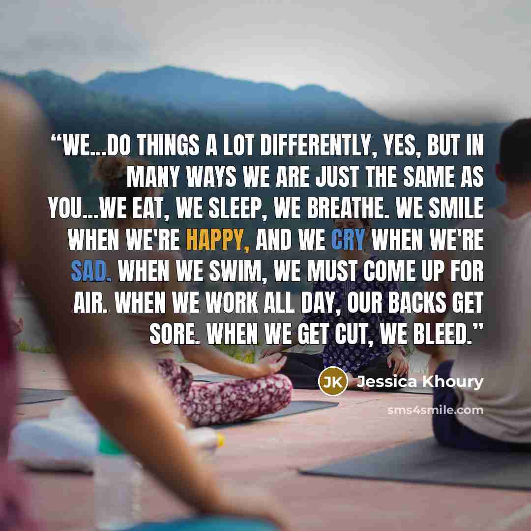 “We...do things a lot differently, yes, but in many ways we are just the same as you...We eat, we sleep, we breathe. We smile when we're happy, and we cry when we're sad. When we swim, we must come up for air. When we work all day, our backs get sore. When we get cut, we bleed.” quote by Jessica Khoury