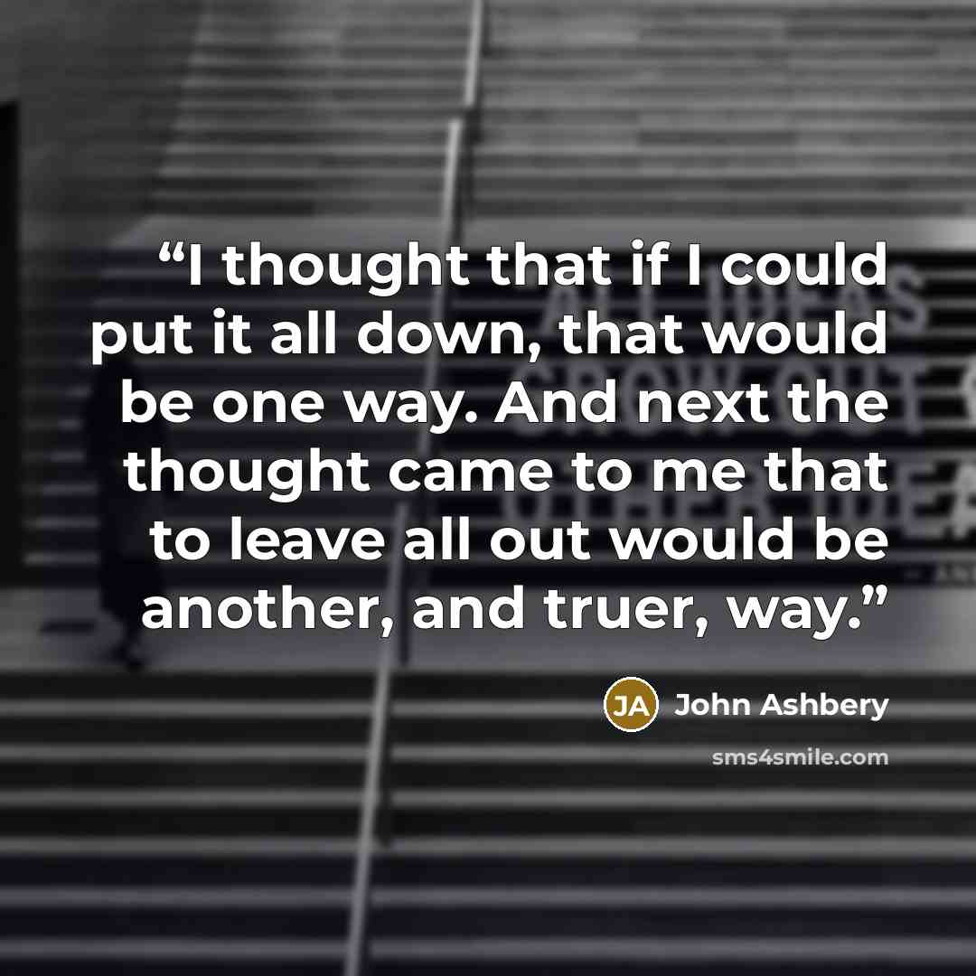 “I thought that if I could put it all down, that would be one way. And next the thought came to me that to leave all out would be another, and truer, way.” quote by John Ashbery