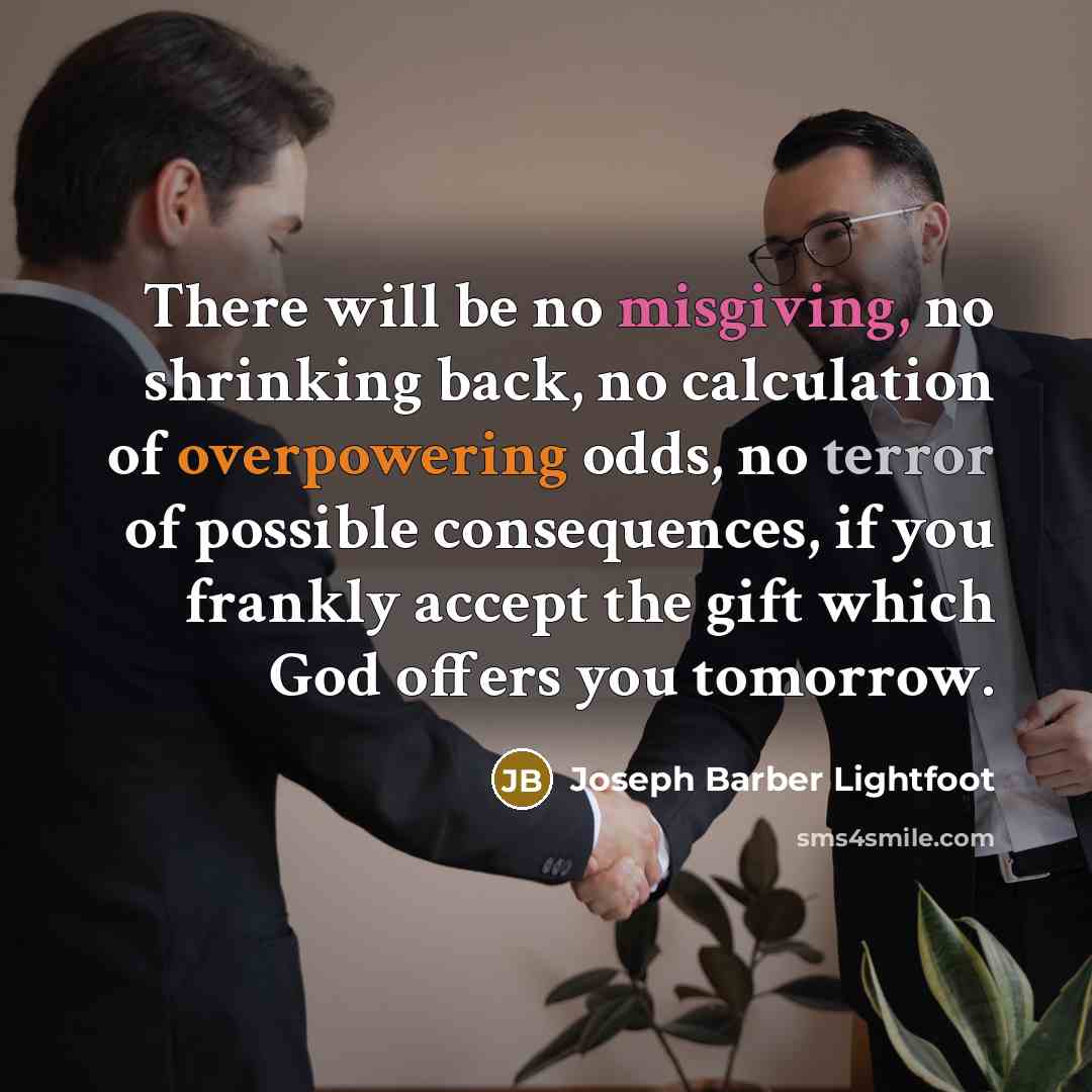 “There will be no misgiving, no shrinking back, no calculation of overpowering odds, no terror of possible consequences, if you frankly accept the gift which God offers you tomorrow.” quote by Joseph Barber Lightfoot