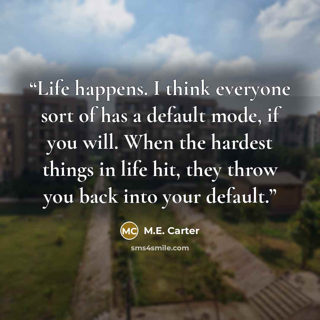 “Life happens. I think everyone sort of has a default mode, if you will. When the hardest things in life hit, they throw you back into your default.” quote by M.E. Carter