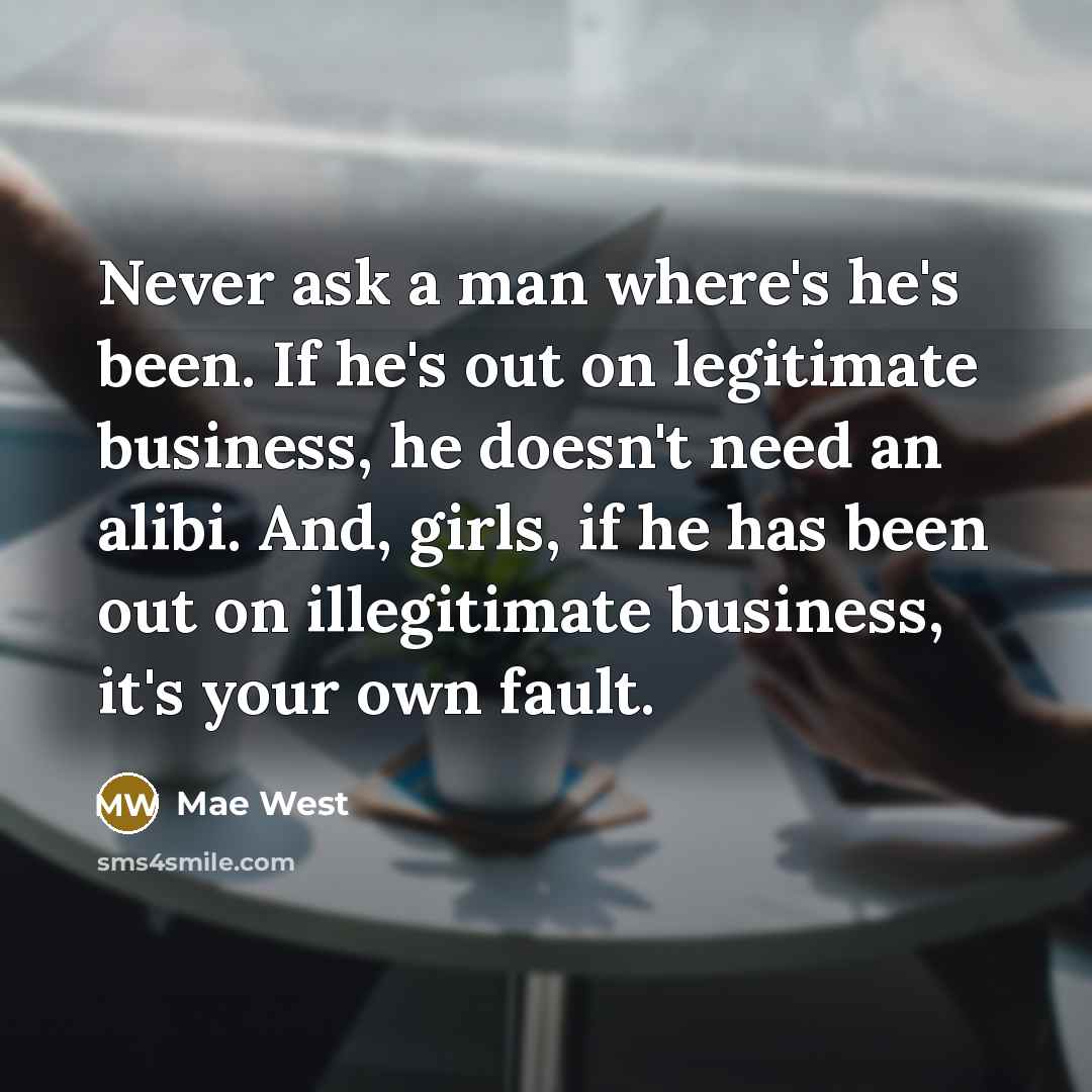 “Never ask a man where's he's been. If he's out on legitimate business, he doesn't need an alibi. And, girls, if he has been out on illegitimate business, it's your own fault.” quote by Mae West