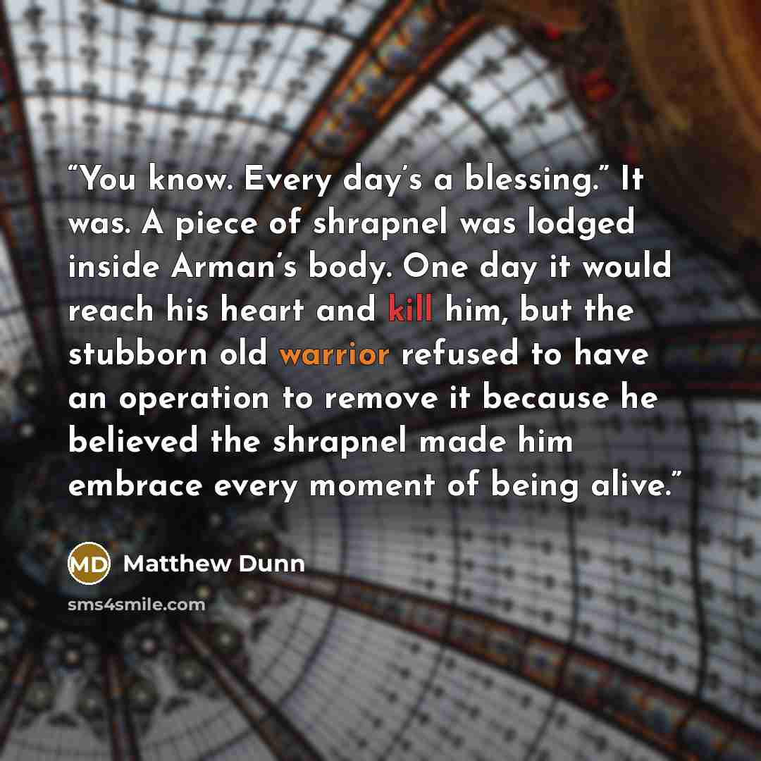 “You know. Every day’s a blessing.” It was. A piece of shrapnel was lodged inside Arman’s body. One day it would reach his heart and kill him, but the stubborn old warrior refused to have an operation to remove it because he believed the shrapnel made him embrace every moment of being alive.” quote by Matthew Dunn