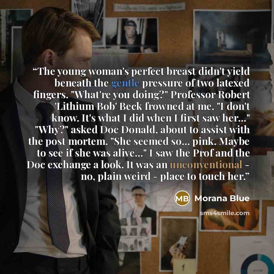 “The young woman's perfect breast didn't yield beneath the gentle pressure of two latexed fingers. "What're you doing?" Professor Robert 'Lithium Bob' Beck frowned at me. "I don't know. It's what I did when I first saw her…" "Why?" asked Doc Donald, about to assist with the post mortem. "She seemed…” quote by Morana Blue