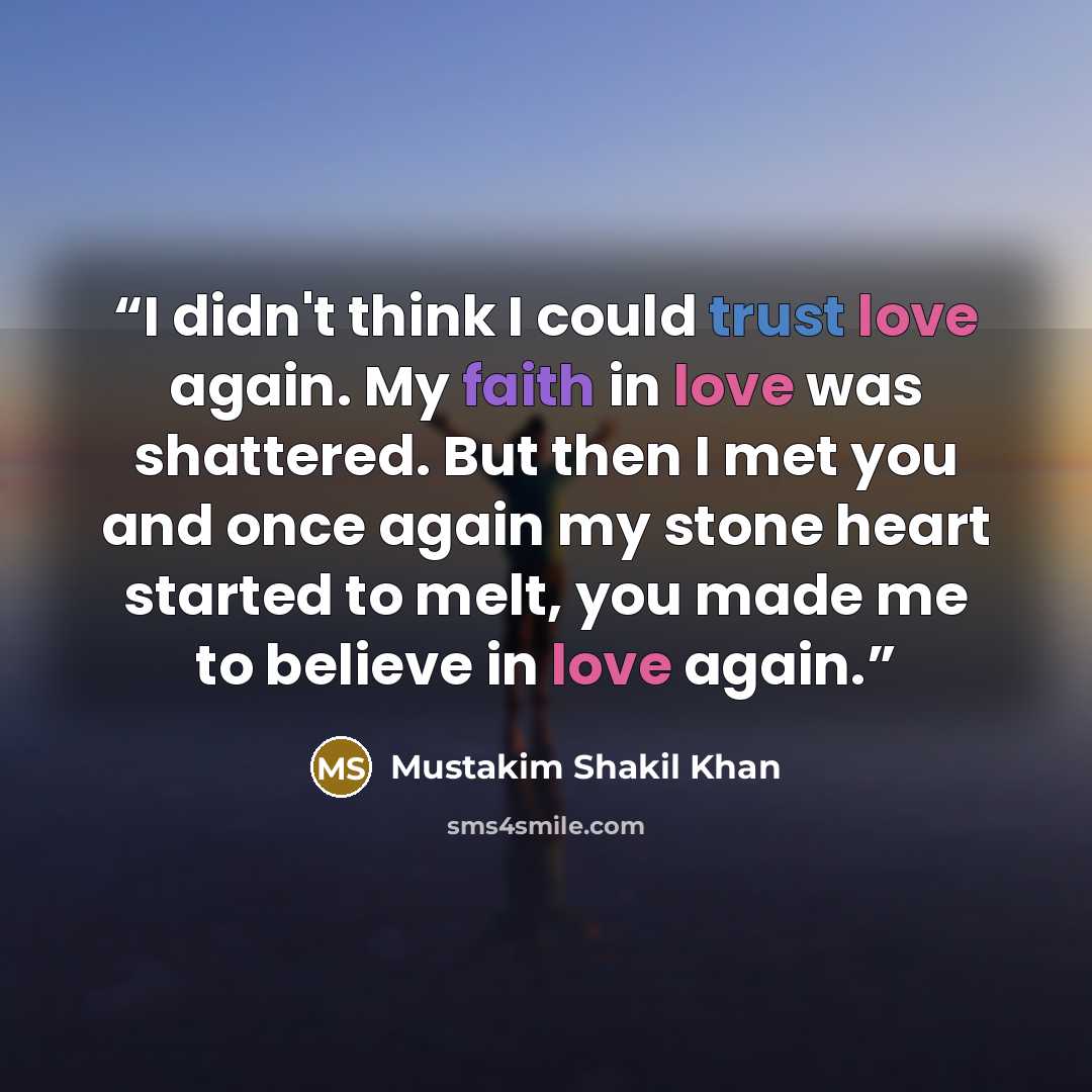 “I didn't think I could trust love again. My faith in love was shattered. But then I met you and once again my stone heart started to melt, you made me to believe in love again.” quote by Mustakim Shakil Khan