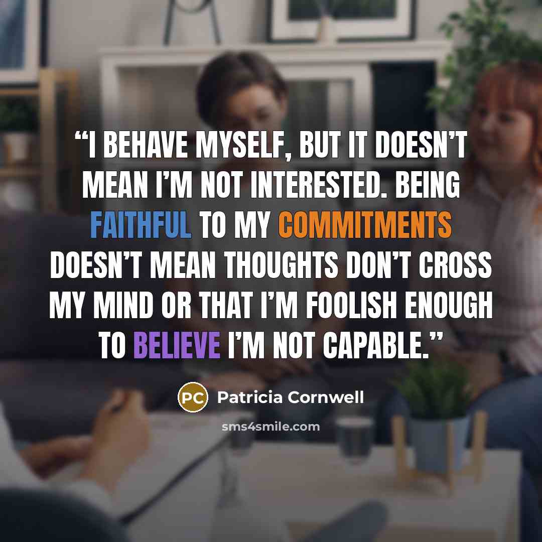 “I behave myself, but it doesn’t mean I’m not interested. Being faithful to my commitments doesn’t mean thoughts don’t cross my mind or that I’m foolish enough to believe I’m not capable.” quote by patricia cornwell