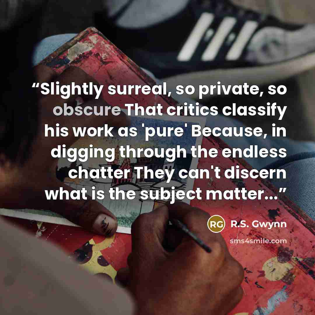 “Slightly surreal, so private, so obscure That critics classify his work as 'pure' Because, in digging through the endless chatter They can't discern what is the subject matter...” quote by R.S. Gwynn