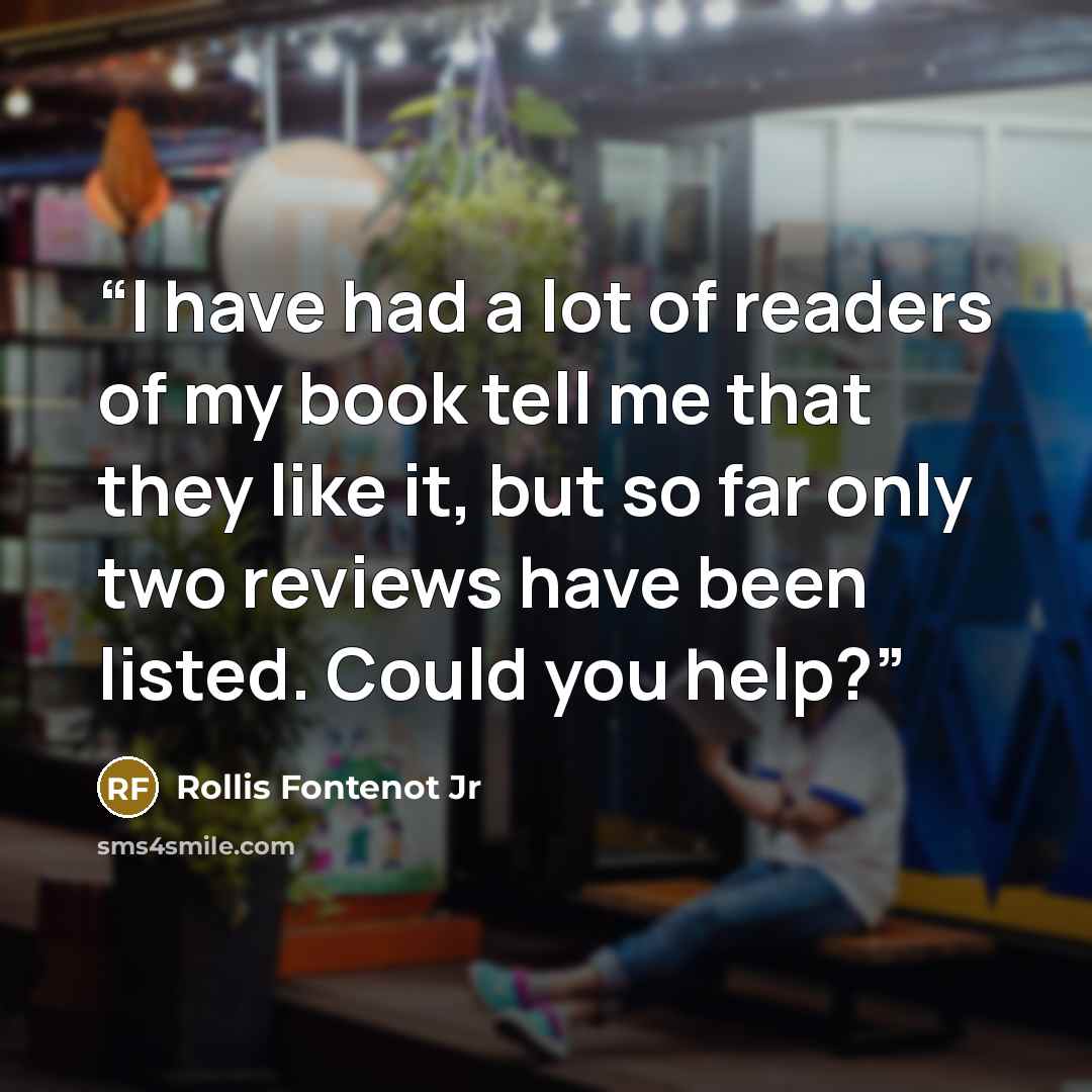 “I have had a lot of readers of my book tell me that they like it, but so far only two reviews have been listed. Could you help?” quote by Rollis Fontenot Jr