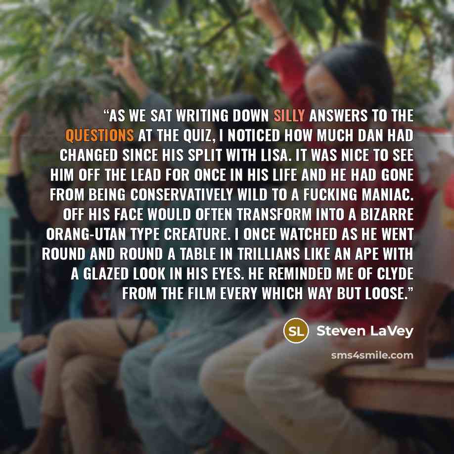 “As we sat writing down silly answers to the questions at the quiz, I noticed how much Dan had changed since his split with Lisa. It was nice to see him off the lead for once in his life and he had gone from being conservatively wild to a fucking maniac. Off his face would often transform into a…” quote by Steven LaVey