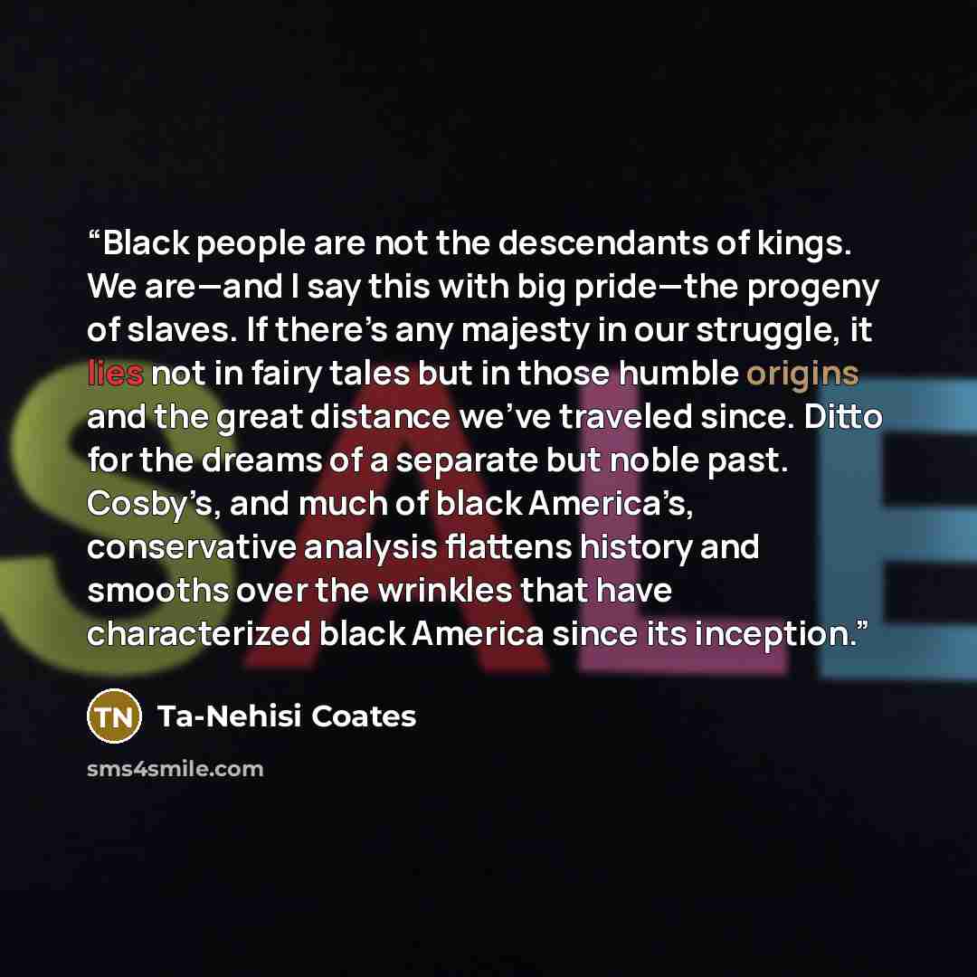“Black people are not the descendants of kings. We are—and I say this with big pride—the progeny of slaves. If there’s any majesty in our struggle, it lies not in fairy tales but in those humble origins and the great distance we’ve traveled since. Ditto for the dreams of a separate but noble past…” quote by Ta-Nehisi Coates