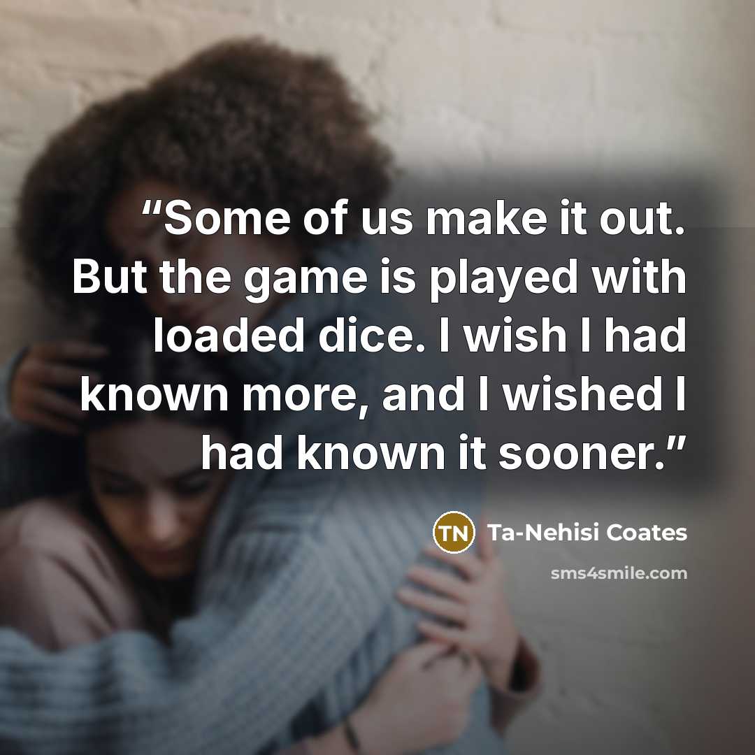 “Some of us make it out. But the game is played with loaded dice. I wish I had known more, and I wished I had known it sooner.” quote by Ta-Nehisi Coates