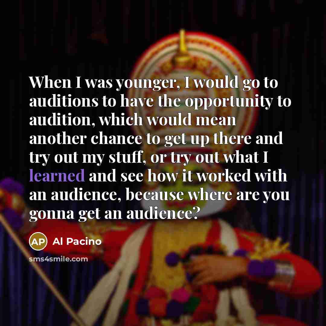 “When I was younger, I would go to auditions to have the opportunity to audition, which would mean another chance to get up there and try out my stuff, or try out what I learned and see how it worked with an audience, because where are you gonna get an audience?” quote by Al Pacino