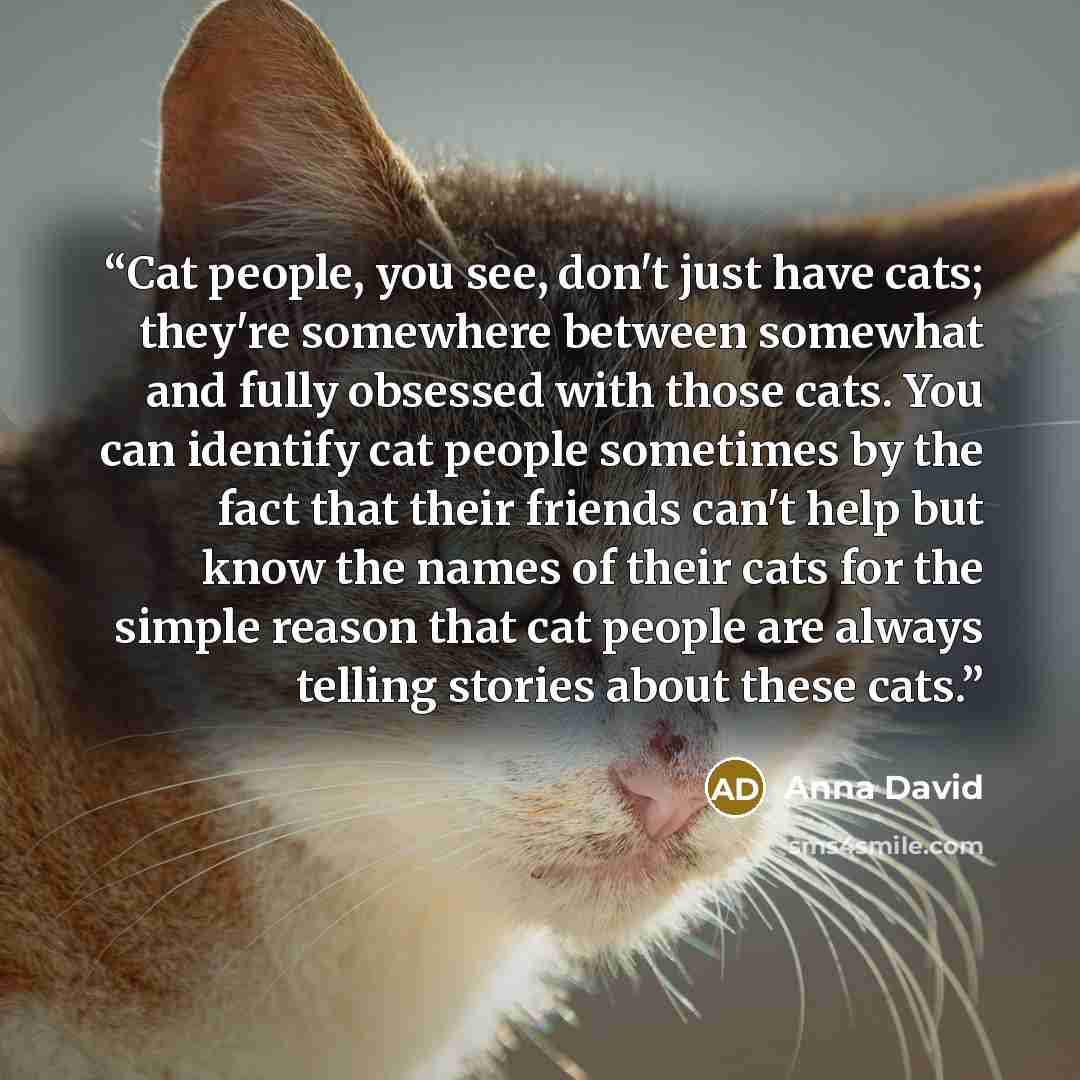 “Cat people, you see, don't just have cats; they're somewhere between somewhat and fully obsessed with those cats. You can identify cat people sometimes by the fact that their friends can't help but know the names of their cats for the simple reason that cat people are always telling stories about…” quote by Anna David
