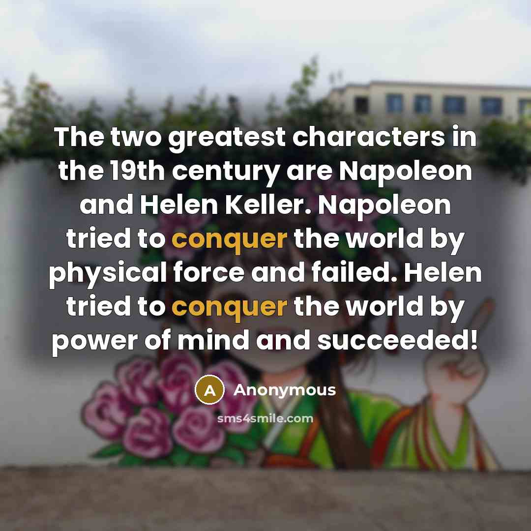 “The two greatest characters in the 19th century are Napoleon and Helen Keller. Napoleon tried to conquer the world by physical force and failed. Helen tried to conquer the world by power of mind and succeeded!” quote by Anonymous