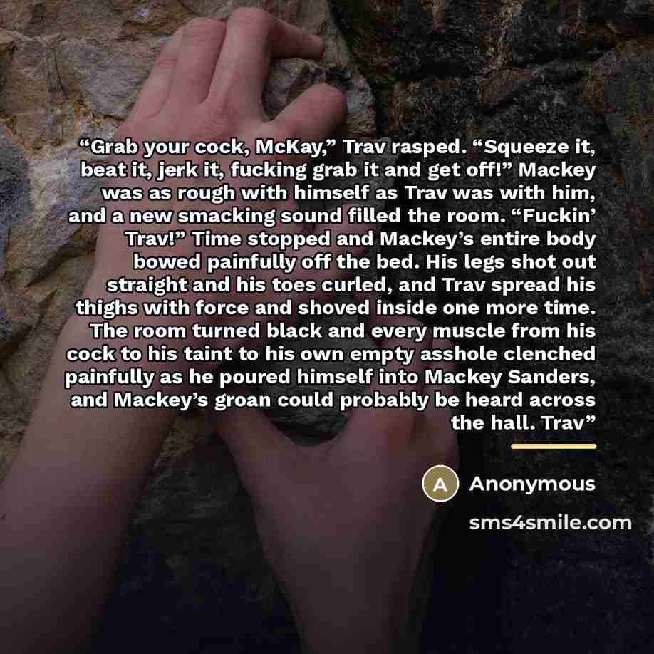 “Grab your cock, McKay,” Trav rasped. “Squeeze it, beat it, jerk it, fucking grab it and get off!” Mackey was as rough with himself as Trav was with him, and a new smacking sound filled the room. “Fuckin’ Trav!” Time stopped and Mackey’s entire body bowed painfully off the bed. His legs shot out…” quote by Anonymous