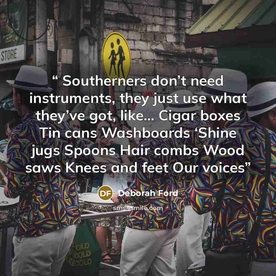 “Southerners don’t need instruments, they just use what they’ve got, like… Cigar boxes Tin cans Washboards ‘Shine jugs Spoons Hair combs Wood saws Knees and feet Our voices” quote by Deborah Ford