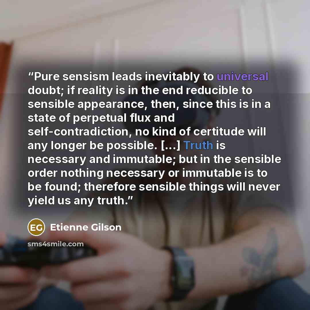 “Pure sensism leads inevitably to universal doubt; if reality is in the end reducible to sensible appearance, then, since this is in a state of perpetual flux and self-contradiction, no kind of certitude will any longer be possible. [...] Truth is necessary and immutable; but in the sensible order…” quote by Étienne Gilson