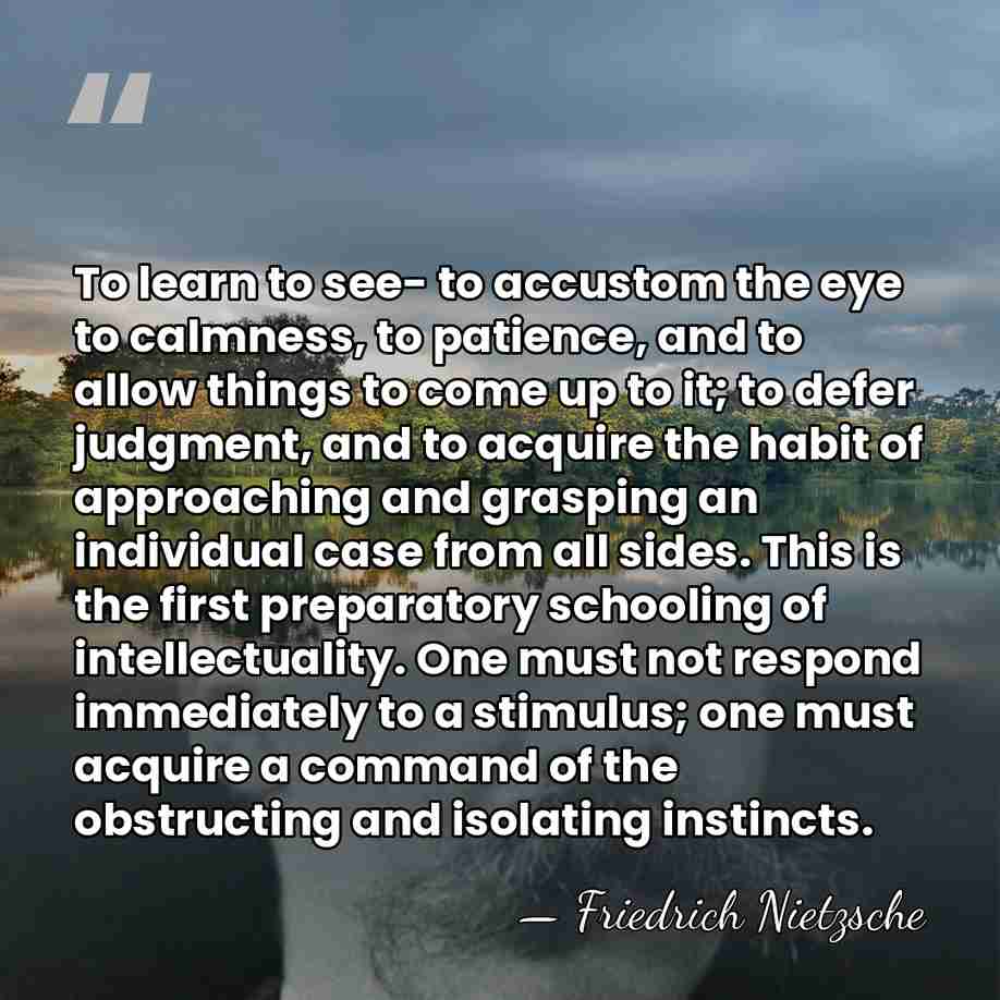 To learn to see- to accustom the eye to calmness, to patience,&hellip; - Friedrich Nietzsche