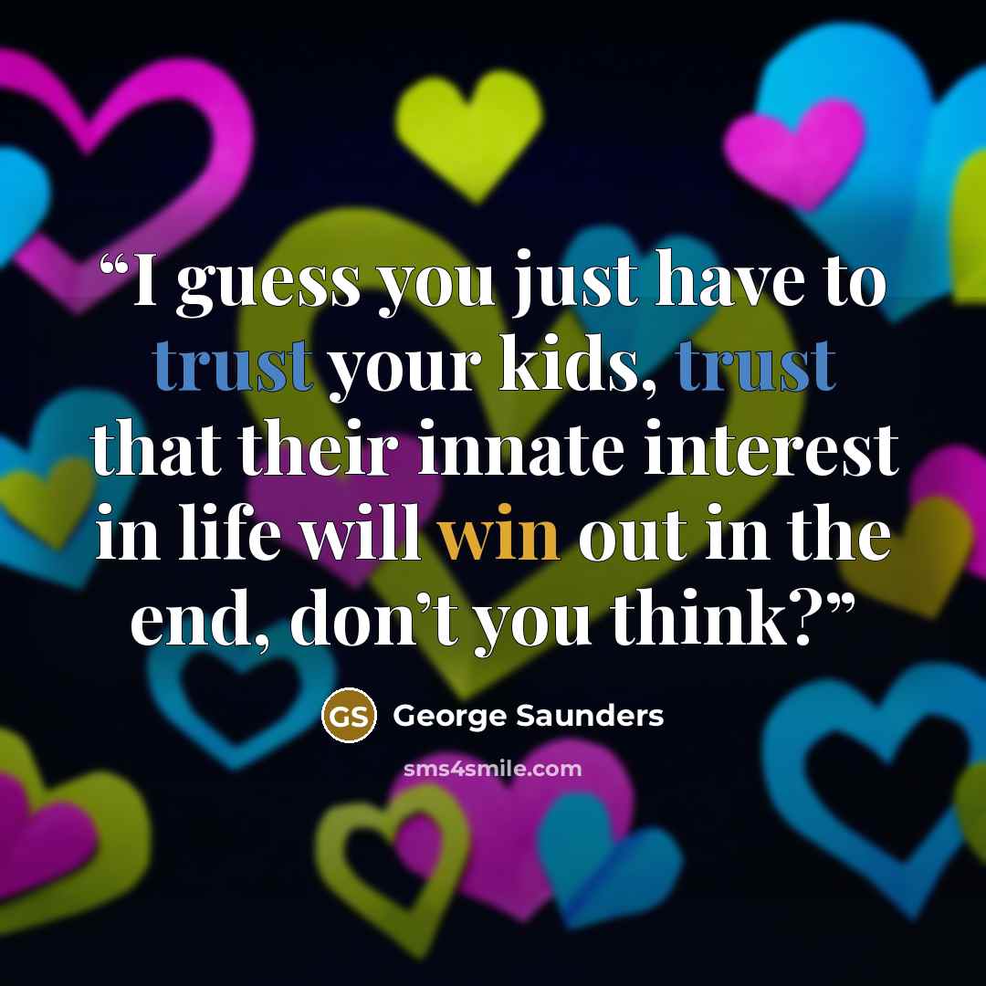 “I guess you just have to trust your kids, trust that their innate interest in life will win out in the end, don’t you think?” quote by George Saunders
