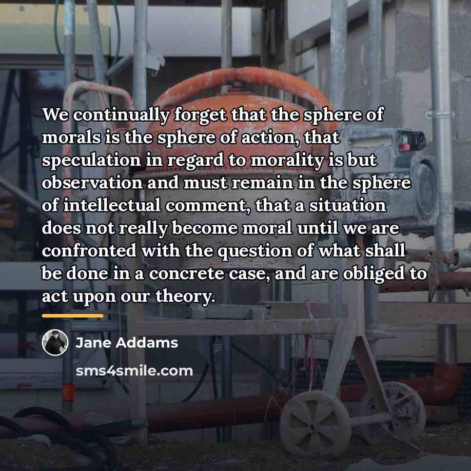 “We continually forget that the sphere of morals is the…” quote by Jane Addams