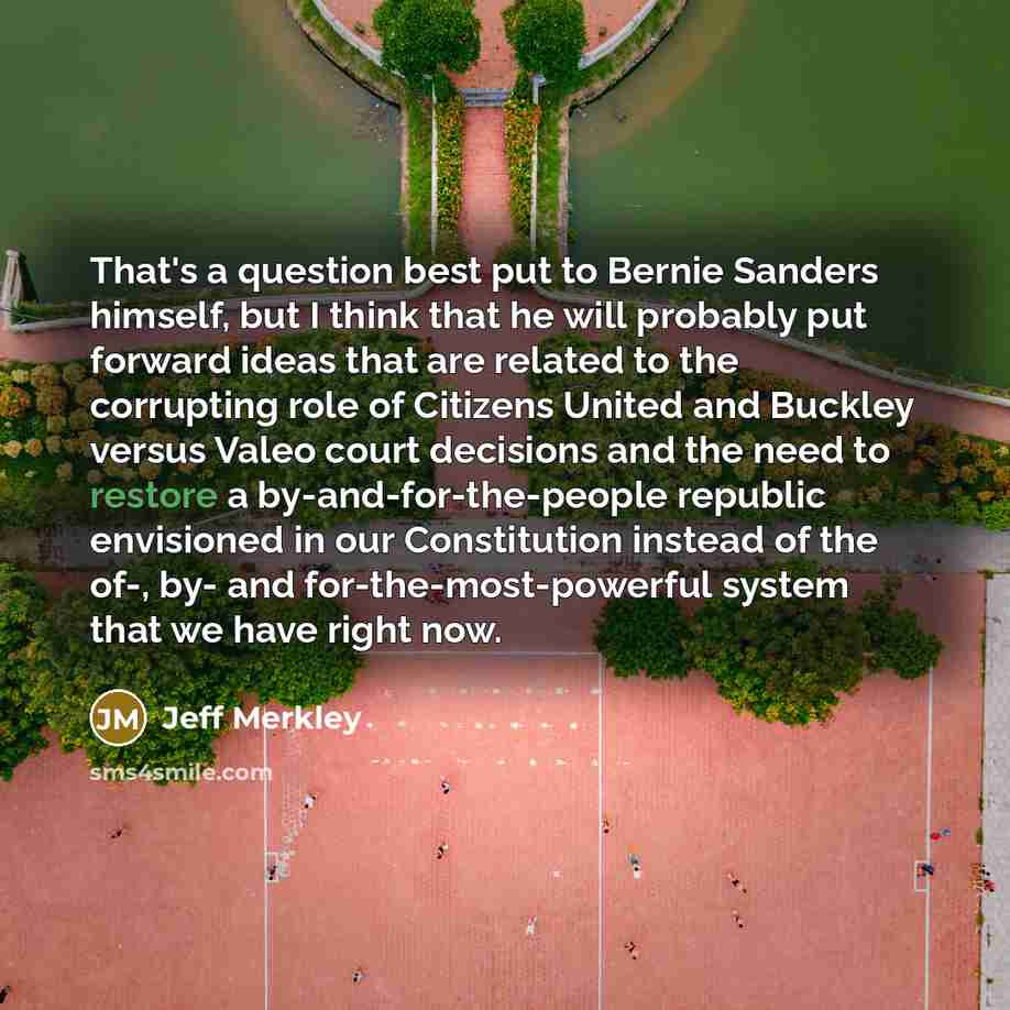 “That's a question best put to Bernie Sanders himself, but I think that he will probably put forward ideas that are related to the corrupting role of Citizens United and Buckley versus Valeo court decisions and the need to restore a by-and-for-the-people republic envisioned in our Constitution…” quote by Jeff Merkley