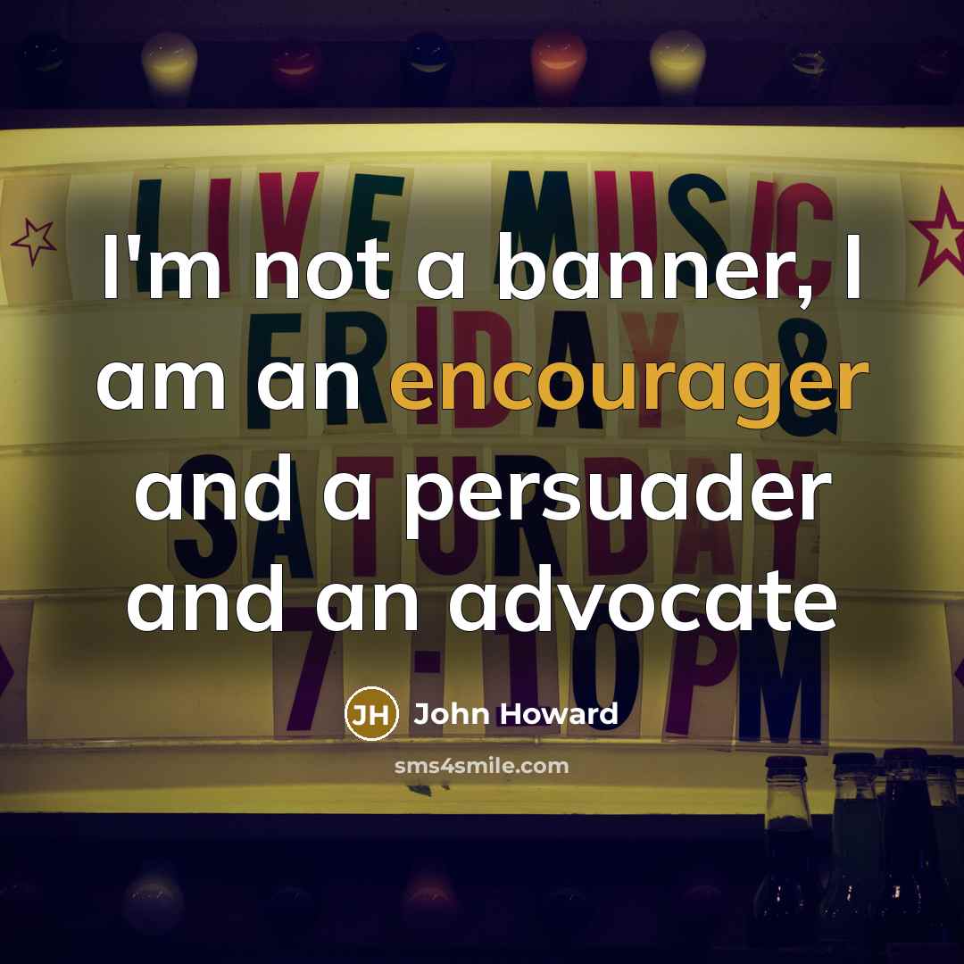 “I'm not a banner, I am an encourager and a persuader and an advocate” quote by John Howard