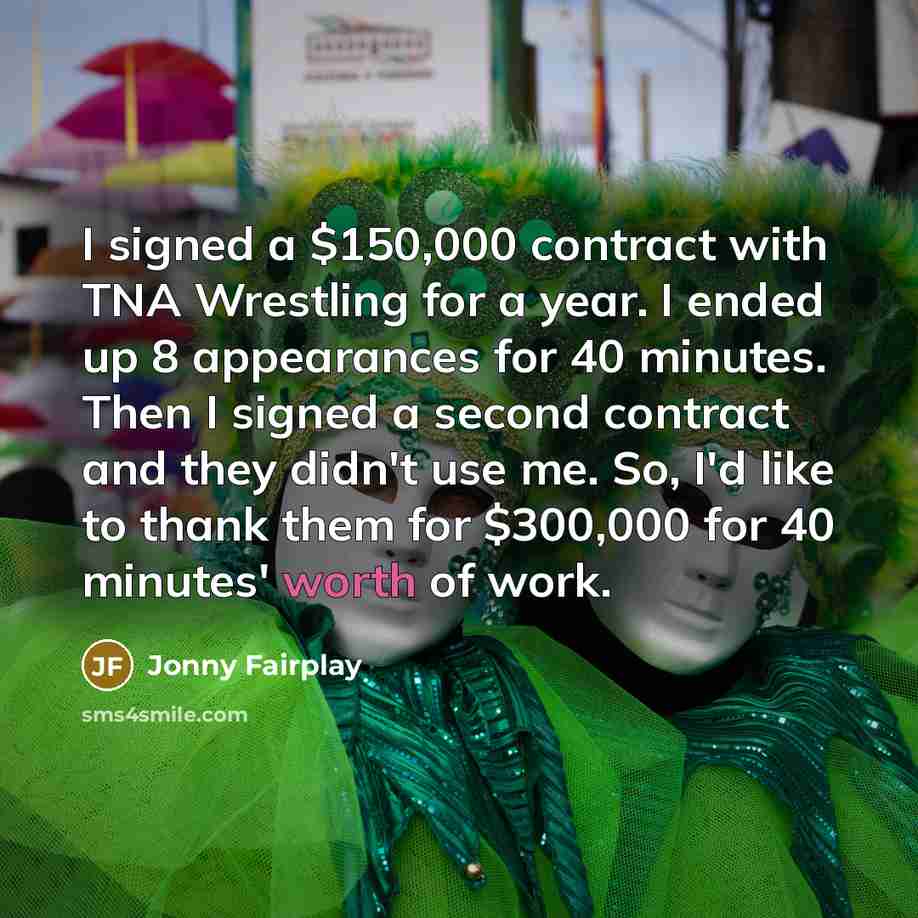 “I signed a $150,000 contract with TNA Wrestling for a year. I ended up 8 appearances for 40 minutes. Then I signed a second contract and they didn't use me. So, I'd like to thank them for $300,000 for 40 minutes' worth of work.” quote by Jonny Fairplay