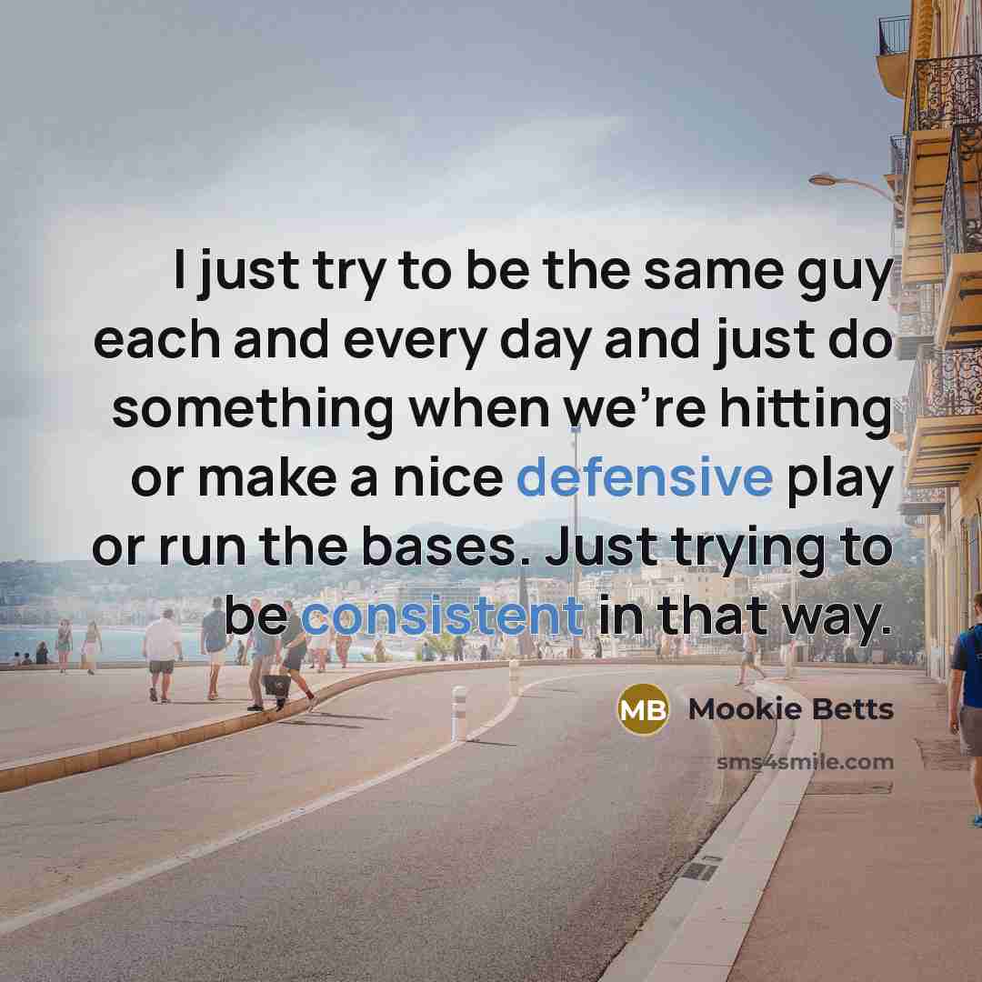 “I just try to be the same guy each and every day and just do something when we're hitting or make a nice defensive play or run the bases. Just trying to be consistent in that way.” quote by Mookie Betts