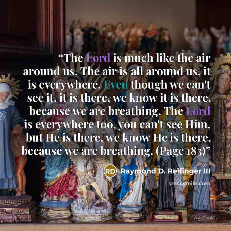“The Lord is much like the air around us. The air is all around us, it is everywhere. Even though we can't see it, it is there, we know it is there, because we are breathing. The Lord is everywhere too, you can't see Him, but He is there, we know He is there, because we are breathing. (Page 183)” quote by Raymond D. Reifinger III