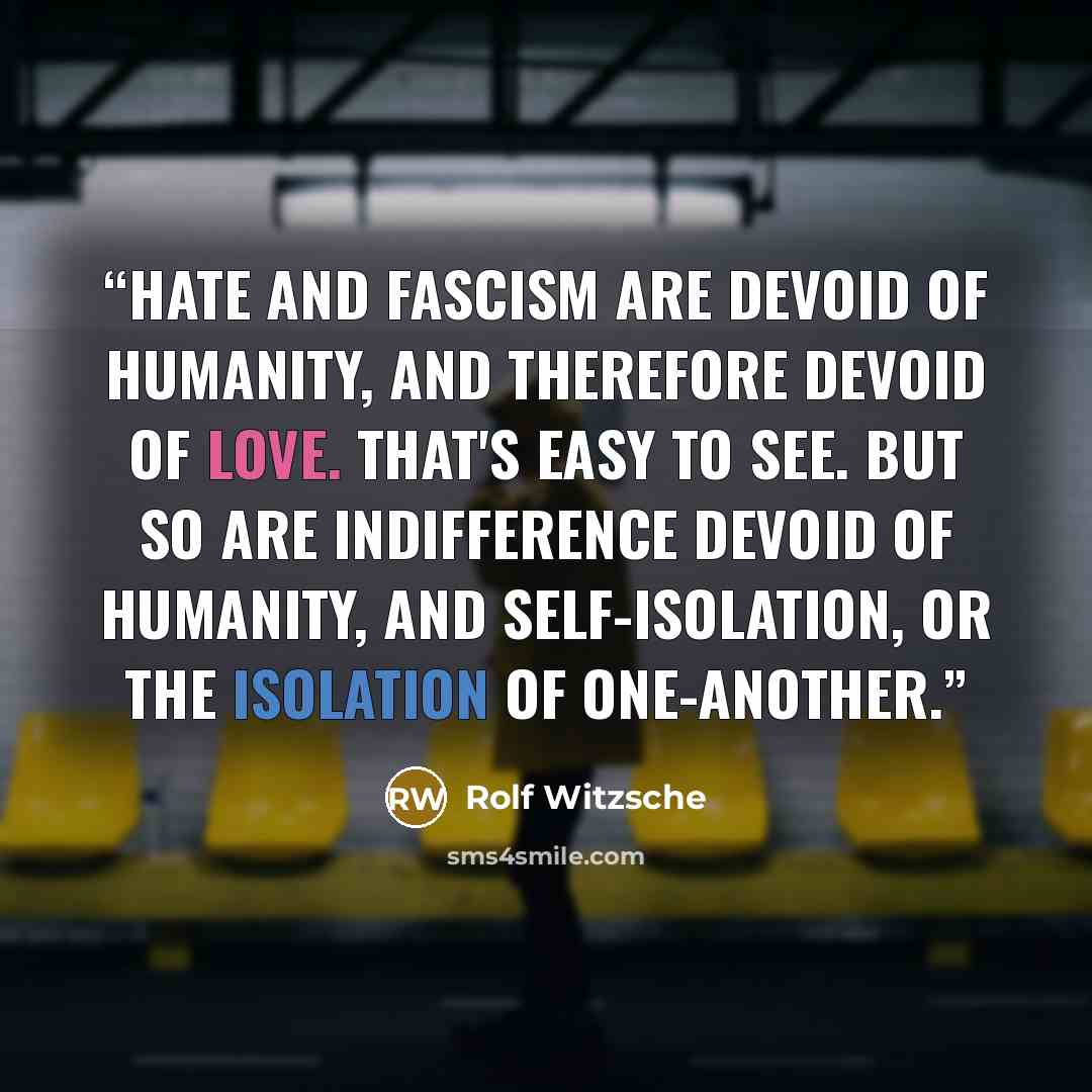 “Hate and fascism are devoid of humanity, and therefore devoid of love. That's easy to see. But so are indifference devoid of humanity, and self-isolation, or the isolation of one-another.” quote by Rolf Witzsche