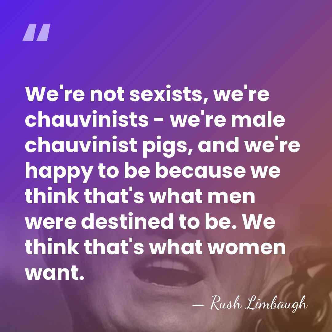 We're not sexists, we're chauvinists - we're male chauvinist pigs, and we're&hellip; - Rush Limbaugh
