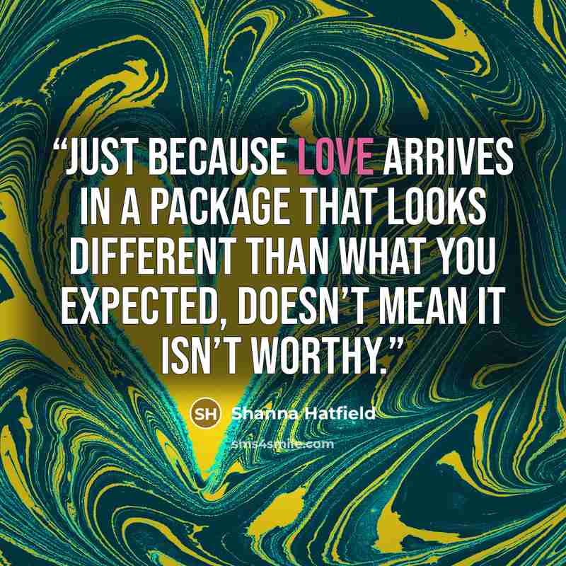 “Just because love arrives in a package that looks different than what you expected, doesn’t mean it isn’t worthy.” quote by Shanna Hatfield