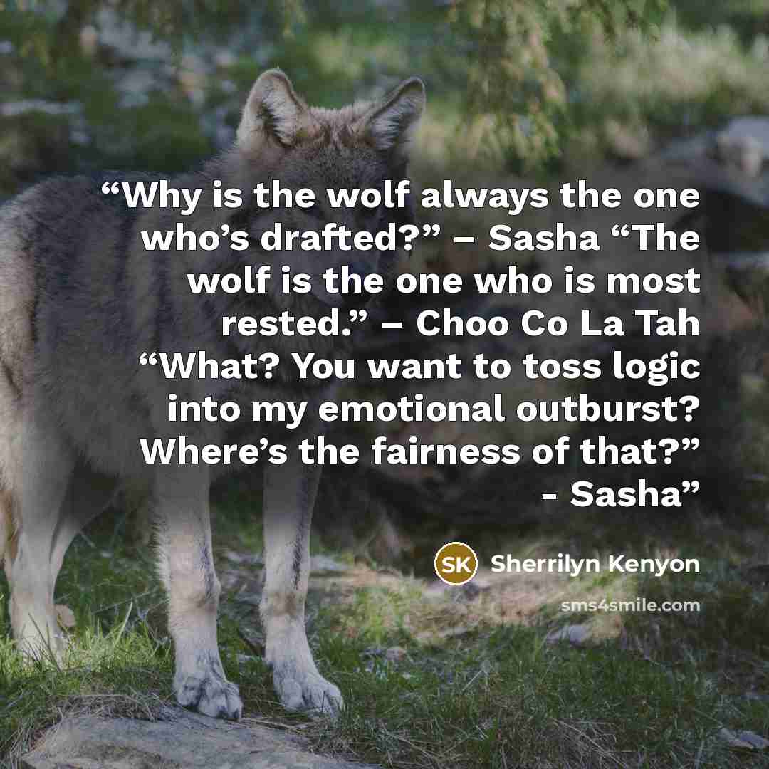 “Why is the wolf always the one who’s drafted?” – Sasha “The wolf is the one who is most rested.” – Choo Co La Tah “What? You want to toss logic into my emotional outburst? Where’s the fairness of that?” - Sasha” quote by Sherrilyn Kenyon