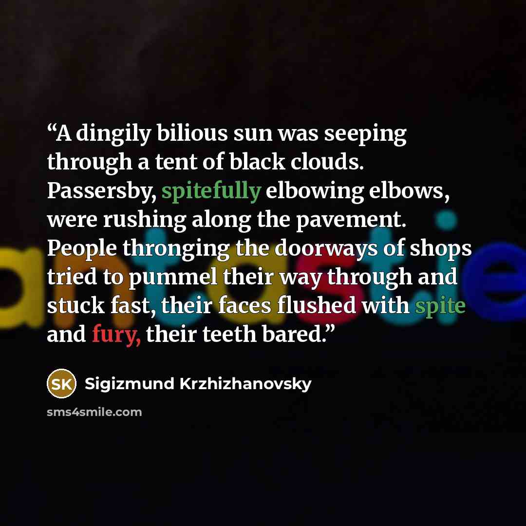“A dingily bilious sun was seeping through a tent of black clouds. Passersby, spitefully elbowing elbows, were rushing along the pavement. People thronging the doorways of shops tried to pummel their way through and stuck fast, their faces flushed with spite and fury, their teeth bared.” quote by Sigizmund Krzhizhanovsky