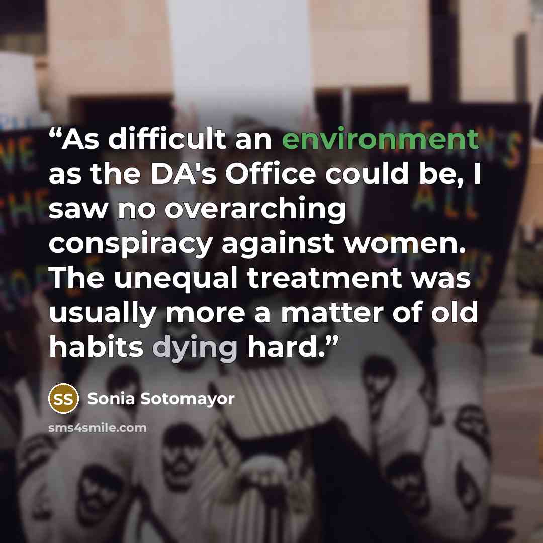 “As difficult an environment as the DA's Office could be, I saw no overarching conspiracy against women. The unequal treatment was usually more a matter of old habits dying hard.” quote by Sonia Sotomayor