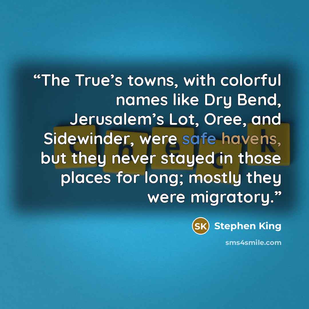 “The True’s towns, with colorful names like Dry Bend, Jerusalem’s Lot, Oree, and Sidewinder, were safe havens, but they never stayed in those places for long; mostly they were migratory.” quote by Stephen King