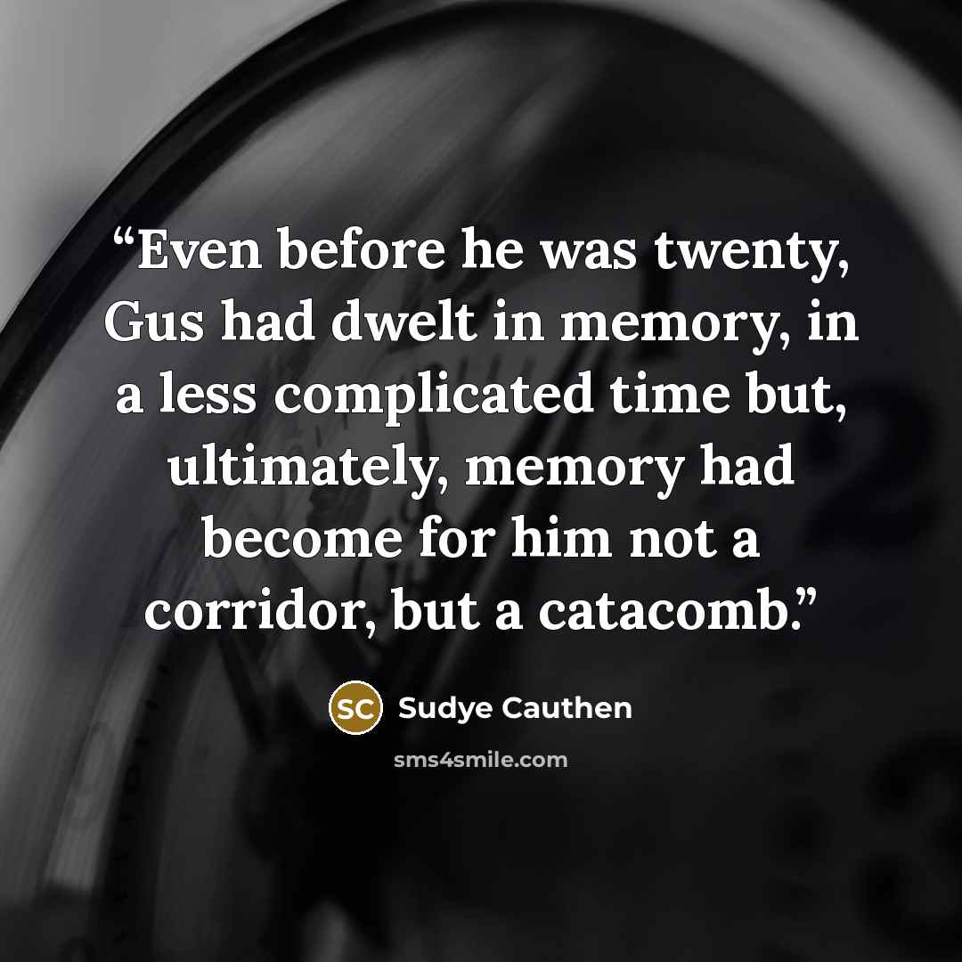 “Even before he was twenty, Gus had dwelt in memory, in a less complicated time but, ultimately, memory had become for him not a corridor, but a catacomb.” quote by Sudye Cauthen