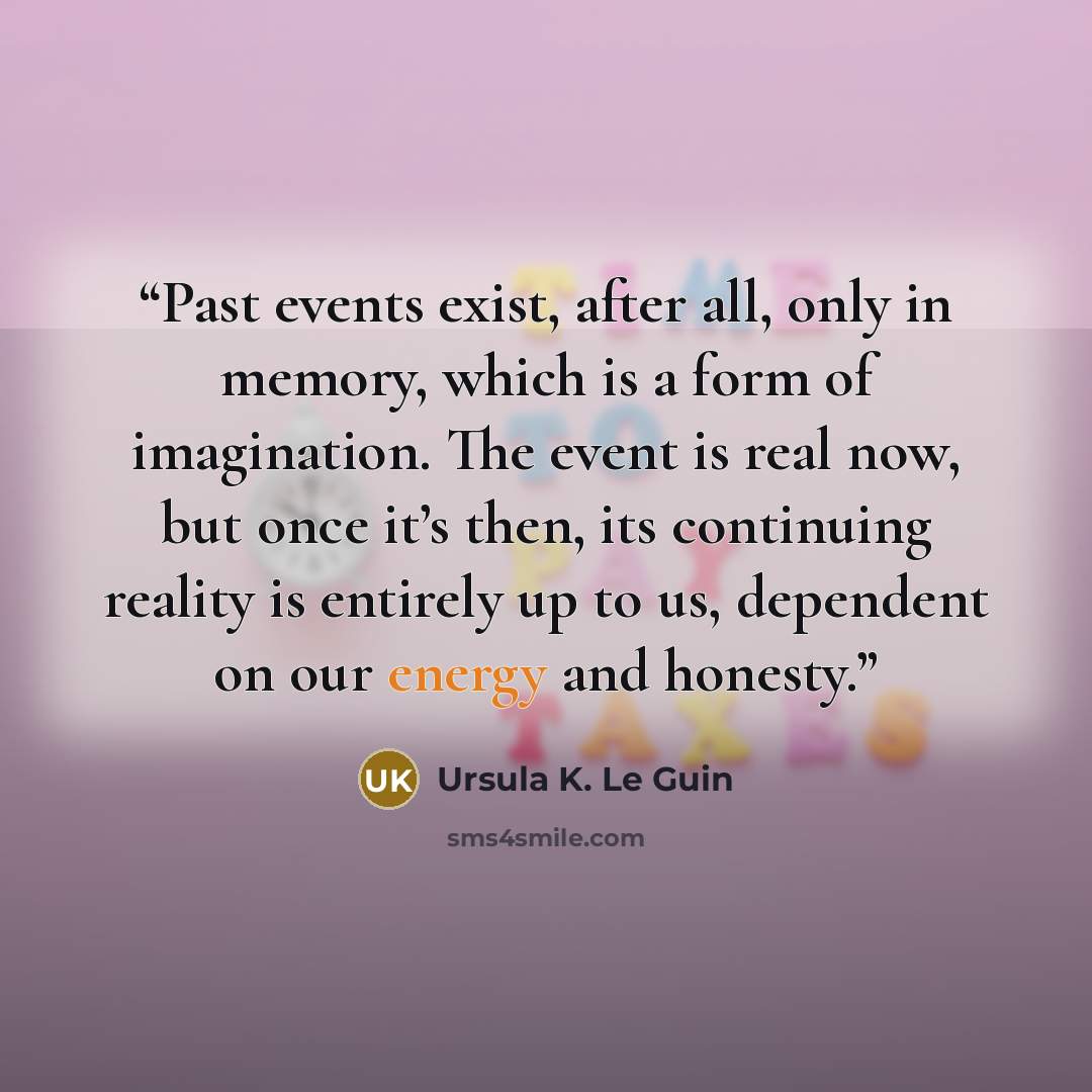 “Past events exist, after all, only in memory, which is a form of imagination. The event is real now, but once it’s then, its continuing reality is entirely up to us, dependent on our energy and honesty.” quote by Ursula K. Le Guin