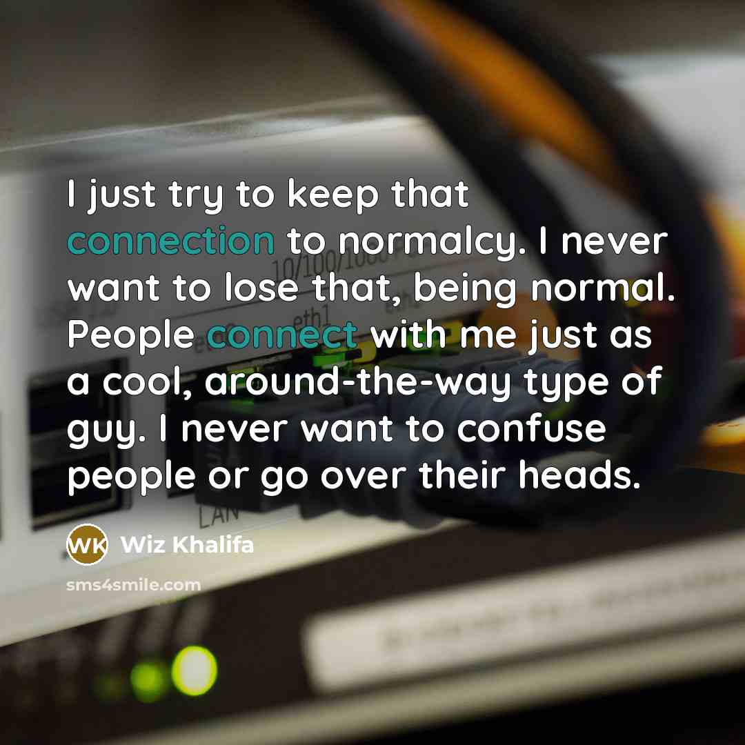 “I just try to keep that connection to normalcy. I never want to lose that, being normal. People connect with me just as a cool, around-the-way type of guy. I never want to confuse people or go over their heads.” quote by Wiz Khalifa