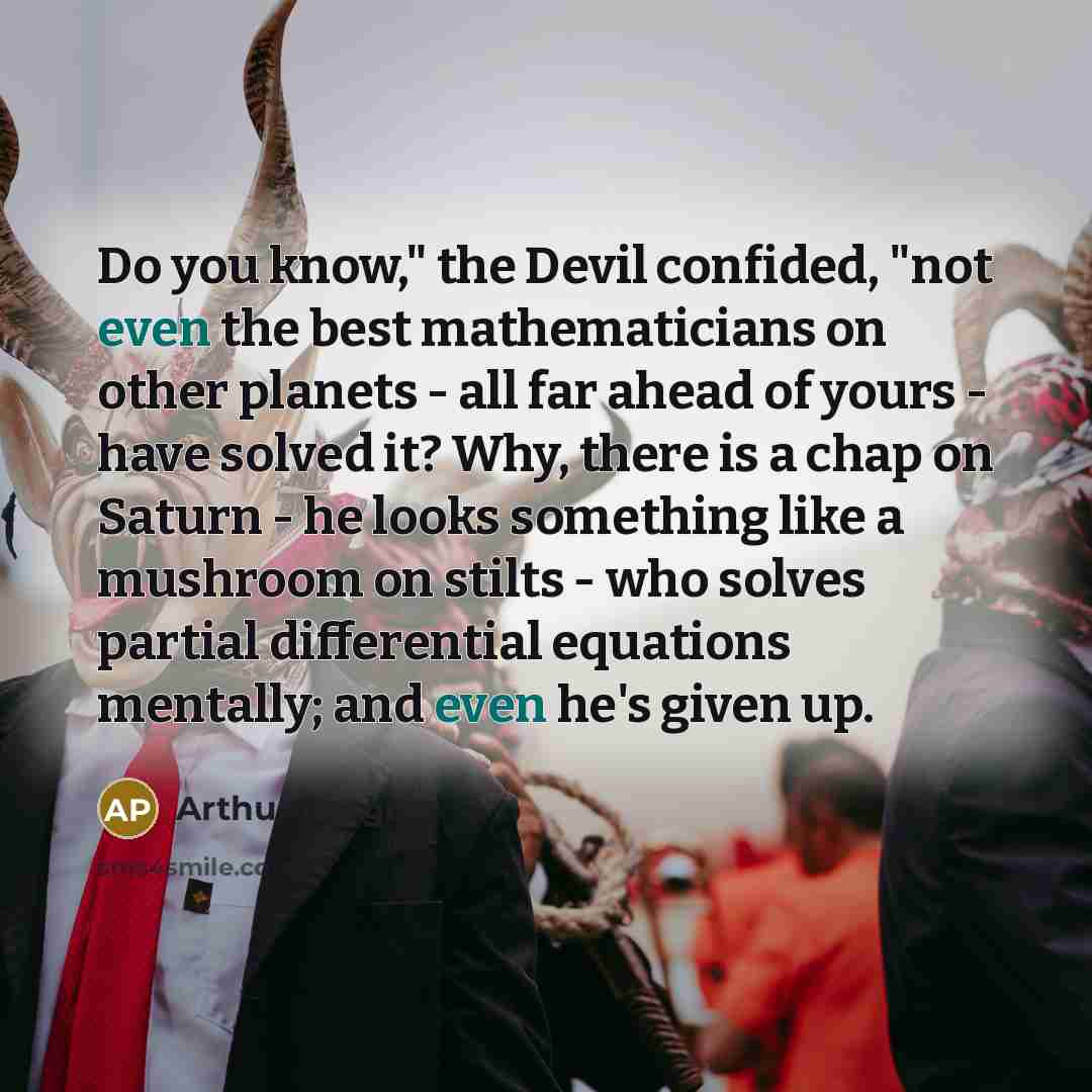 “Do you know," the Devil confided, "not even the best mathematicians on other planets - all far ahead of yours - have solved it? Why, there is a chap on Saturn - he looks something like a mushroom on stilts - who solves partial differential equations mentally; and even he's given up.” quote by Arthur Porges