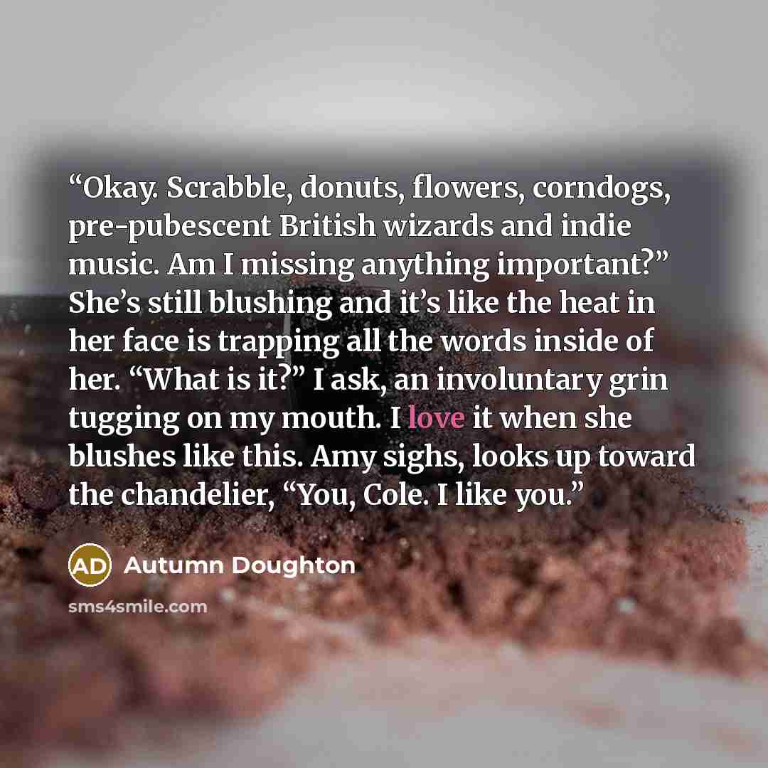 “Okay. Scrabble, donuts, flowers, corndogs, pre-pubescent British wizards and indie music. Am I missing anything important?” She’s still blushing and it’s like the heat in her face is trapping all the words inside of her. “What is it?” I ask, an involuntary grin tugging on my mouth. I love it when…” quote by Autumn Doughton