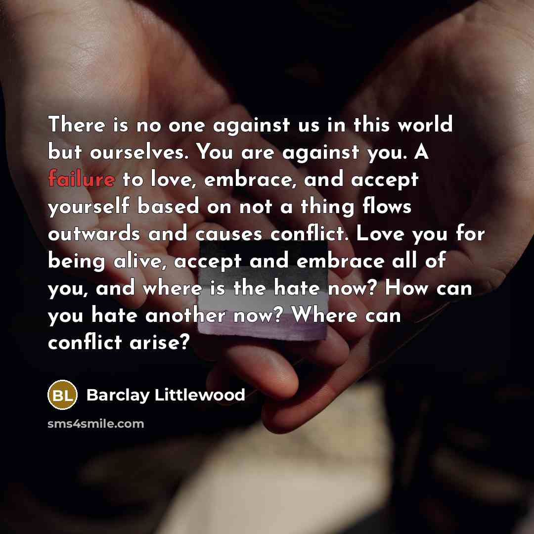 “There is no one against us in this world but ourselves. You are against you. A failure to love, embrace, and accept yourself based on not a thing flows outwards and causes conflict. Love you for being alive, accept and embrace all of you, and where is the hate now? How can you hate another now?…” quote by Barclay Littlewood